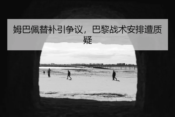 姆巴佩替补引争议，巴黎战术安排遭质疑